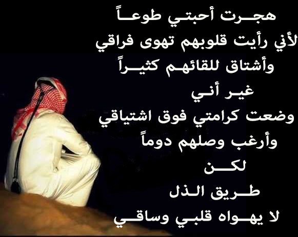 هجــرت أحبتـي طوعــاً
لأني رأيت قلوبهم تهوى فراقي
وأشتاق للقائهـم كثيــراً
          غيـر أنـي
وضعت كرامتي فوق اشتياقي
     وأرغب وصلهم دوماً
           لكـــن
       طــريق الـذل
لا يهــواه قلبـي وساقــي