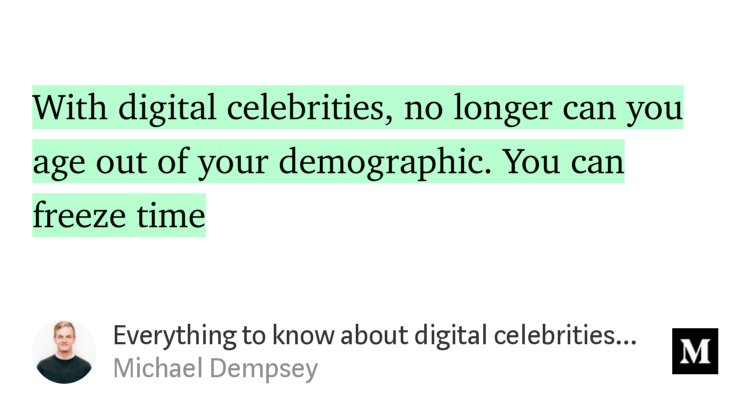 “With digital celebrities, no longer can you age out of your demographic. You can freeze time…” from “Everything to know about digital celebrities and how they could change the world” by Michael Dempsey.