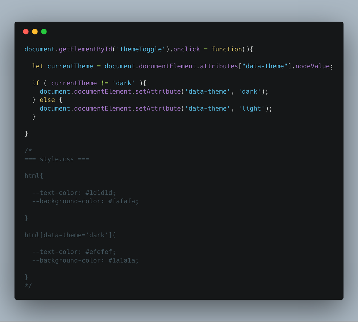 document.getElementById('themeToggle').onclick = function(){

  let currentTheme = document.documentElement.attributes["data-theme"].nodeValue;

  if ( currentTheme != 'dark' ){
    document.documentElement.setAttribute('data-theme', 'dark');
  } else {
    document.documentElement.setAttribute('data-theme', 'light');
  }

}

/*
=== style.css ===

html{

  --text-color: #1d1d1d;
  --background-color: #fafafa;

}

...