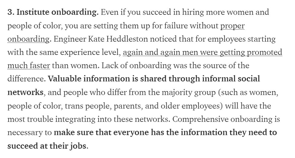 3. Institute onboarding. Even if you succeed in hiring more women and people of color, you are setting them up for failure without proper onboarding. Engineer Kate Heddleston noticed that for employees starting with the same experience level, again and again men were getting promoted much faster than women. Lack of onboarding was the source of the difference. Valuable information is shared through informal social net