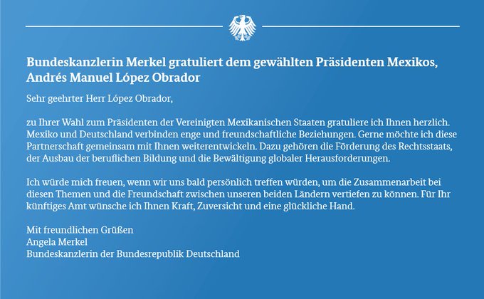 Sehr geehrter Herr López Obrador, zu Ihrer Wahl zum Präsidenten der Vereinigten Mexikanischen Staaten gratuliere ich Ihnen herzlich. Mexiko und Deutschland verbinden enge und freundschaftliche Beziehungen. Gerne möchte ich diese Partnerschaft gemeinsam mit Ihnen weiterentwickeln. Dazu gehören die Förderung des Rechtsstaats, der Ausbau der beruflichen Bildung und die Bewältigung globaler Herausforderungen. ...