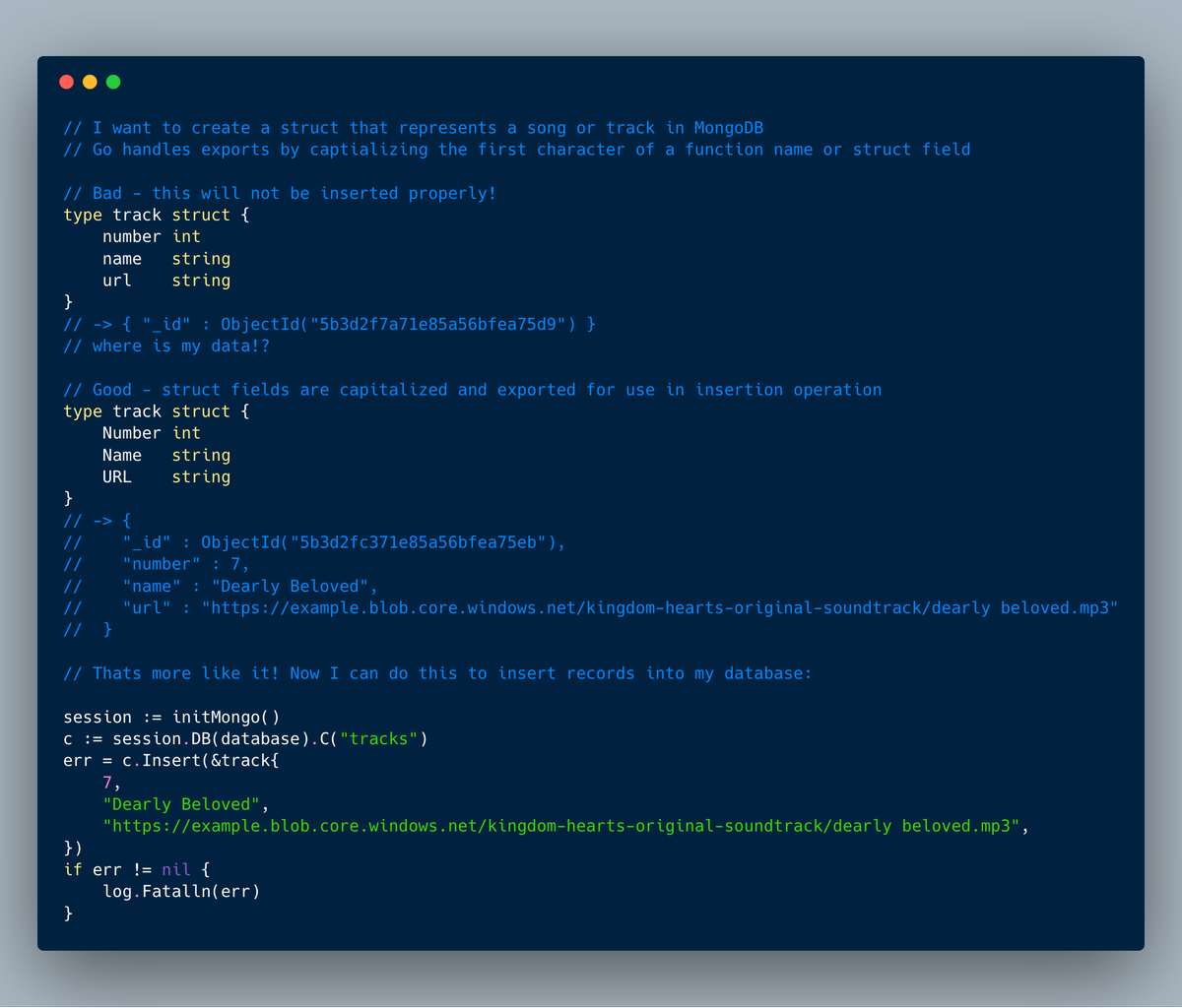 // I want to create a struct that represents a song or track in MongoDB
// Go handles exports by captializing the first character of a function name or struct field

// Bad - this will not be inserted properly!
type track struct {
	number int
	name   string
	url    string
}
// -> { "_id" : ObjectId("5b3d2f7a71e85a56bfea75d9") } 
// where is my data!?

// Good - struct fields are capitalized and exported for use in...