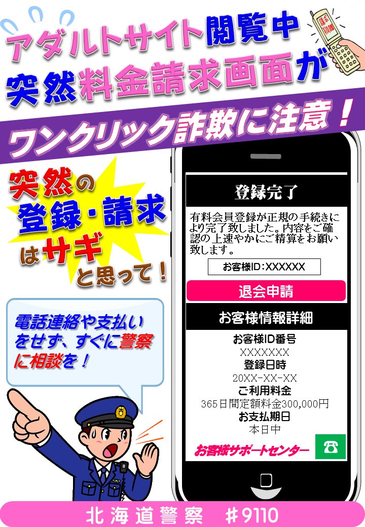 北海道警察防犯情報発信室 ワンクリック詐欺 に注意 アダルトサイト等を閲覧中 突然 登録完了 となり 登録 解除 料金等を請求してくる詐欺の被害が 年齢や性別を問わず多発しています 画面上に お客様id等の情報を表示させて不安をあおり