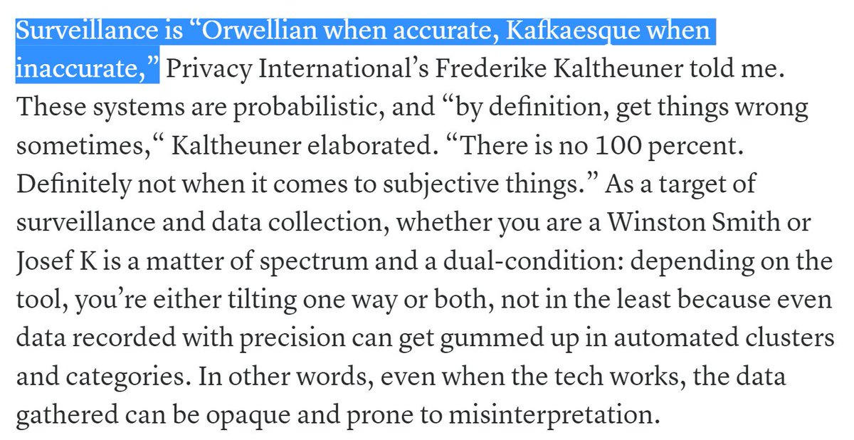 Surveillance is “Orwellian when accurate, Kafkaesque when inaccurate,” Privacy International’s Frederike Kaltheuner told me. These systems are probabilistic, and “by definition, get things wrong sometimes,“ Kaltheuner elaborated. “There is no 100 percent. Definitely not when it comes to subjective things.”