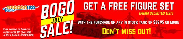 BOGO  July Sale! Buy any in-stock tank (minimum $29.95 value) and get a FREE  Figure Set from selected list! Choose your BOGO Deals! Limited time  offer! 
  *Always Free shipping on Domestic orders over $99.
 Visit: dragonusaonline.com/Promotions.aspx