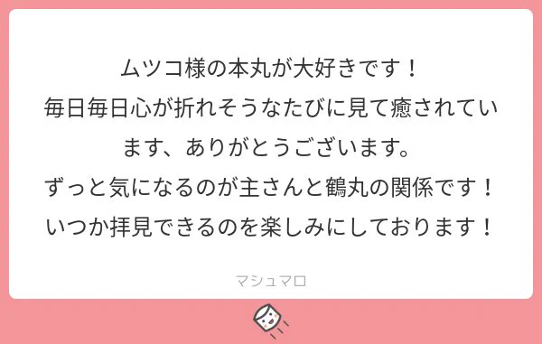 心が折れそうな日々に癒しを与えられたなら私も幸せです?お忙しい中読んで下さってありがとうございます！
鶴丸との関係は私もいつか形にしたいな〜と思っているので、遅筆な私ですがきっといつか…！?
#マシュマロを投げ合おう… 