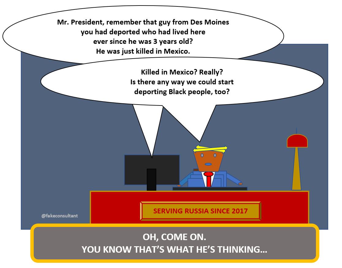 In this cartoon Trump is told that the guy he had deported to Mexico, who had lived here ever since he was 3 years old, was just murdered. Trump says: "Really? Killed in Mexico? Is there any way we can start deporting Black people?" The caption: "Oh, Come on. You know that's what he's thinking."
