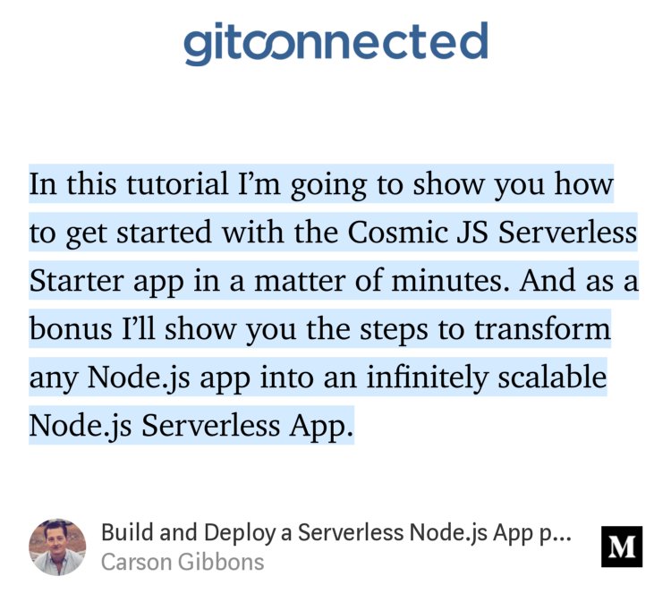 “In this tutorial I’m going to show you how to get started with the Cosmic JS Serverless Starter app in a matter of minutes. And as a bonus I’ll show you the steps to transform any Node.js app into an infinitely scalable Node.js Serverless App.…” from “Build and Deploy a Serverless Node.js App powered by Cosmic JS” by Carson Gibbons.