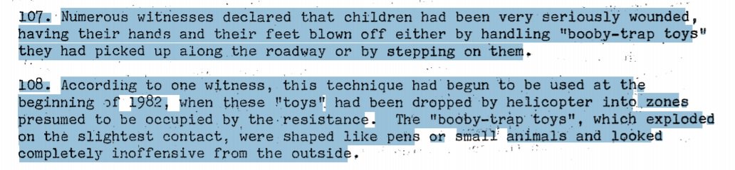 Then there were the “toy” mines which resemble balls or pens scattered by helicopter and picked up mostly by children. Use of these cruel mines were attested to by 100s of eye-witnesses recorded in a report by the UN Commission on Human Rights.