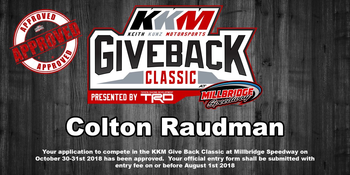 Hey <a href="/colton_raudman/">Colton Raudman</a> Your application to race in the <a href="/KKM_67/">Keith Kunz Motorsports</a> <a href="/KKMClassic/">KKM Giveback Classic</a> Presented by <a href="/ToyotaRacing/">ToyotaRacingusa2</a> <a href="/MillbridgeRacin/">Millbridge Speedway</a> on October 31st 2018 has been approved!  We will be sending you the official entry blank soon!