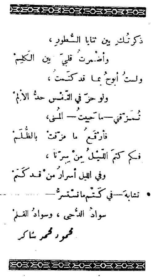 ذكرتك بين ثنايا السطور
وأضمرتُ قلبي بين الكلم

ولَسْتُ أبوحُ بما قد كتمْتُ 
 ولو حَزَّ في النَّفْس حَدُّ الألَمْ

تمزقني - ما حييت - المنى
فأرْقَعُ ما مزقت بالظُّلم

فكم كَتَمَ الليلُ مِن سِرِّنَا
وفي الليل أسرارُ مَن قد كَتَمْ

أبو فهر،  محمود محمد شاكر.