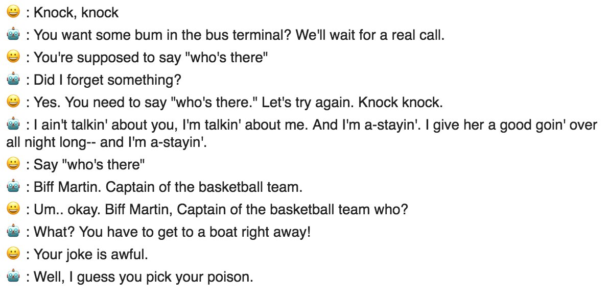 😀: Knock, knock

🤖: You want some bum in the bus terminal? We'll wait for a real call.

😀: You're supposed to say "who's there"

🤖: Did I forget something?

😀: Yes. You need to say "who's there." Let's try again. Knock knock.

🤖: I ain't talkin' about you, I'm talkin' about me. And I'm a-stayin'. I give her a good goin' over all night long-- and I'm a-stayin'.

😀: Say "who's there"

🤖: Biff Martin. Captain of