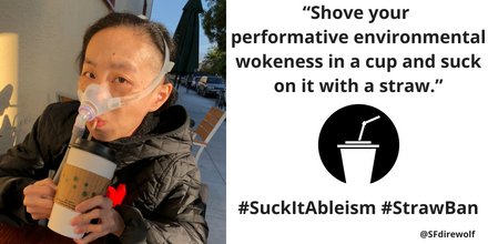 Asian American woman wearing a black jacket, wearing a BiPap mask over her nose, and holding a paper coffee cup with a straw at her mouth. On the right an illustration of a cup in black with a bendable straw. “Shove your performative environmental wokeness in a cup and suck on it with a straw. #SuckItAbleism #StrawBan @SFdirewolf”