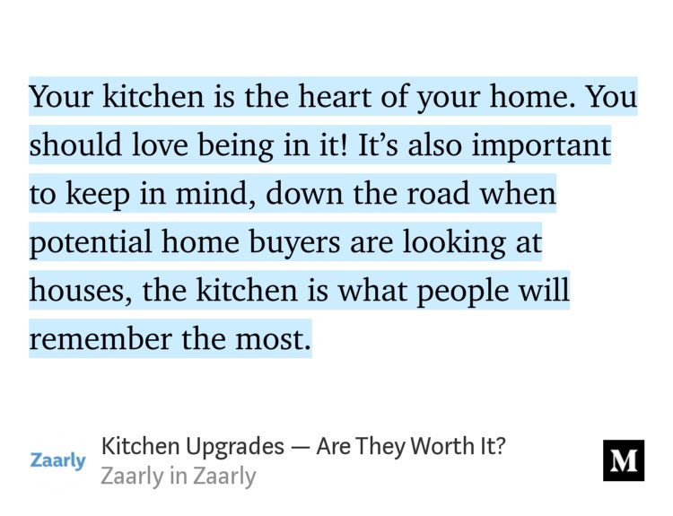 “Your kitchen is the heart of your home. You should love being in it! It’s also important to keep in mind, down the road when potential home buyers are looking at houses, the kitchen is what people will remember the most.” from “Kitchen Upgrades — Are They Worth It?” by Zaarly.