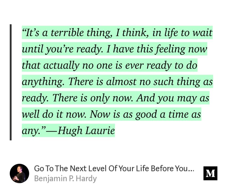“‘It’s a terrible thing, I think, in life to wait until you’re ready. I have this feeling now that actually no one is ever ready to do anything. There is almost no such thing as ready. There is only now. And you may as well do it now. Now is as good a time as any.’ — Hugh Laurie” from “Go To The Next Level Of Your Life Before You Feel Ready” by Benjamin P. Hardy.