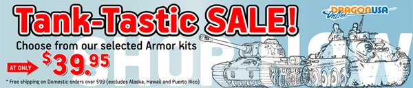 Tank-Tastic  Sale! Choose from out selected Armor kits! Big Savings on some of your  favorite tanks and figure sets! Visit our Tank-Tastic Sale page for a  complete list of sale Items!
 
  *Always Free shipping on Domestic orders over $99.
 
 Visit: dragonusaonline.com/Promotions.aspx