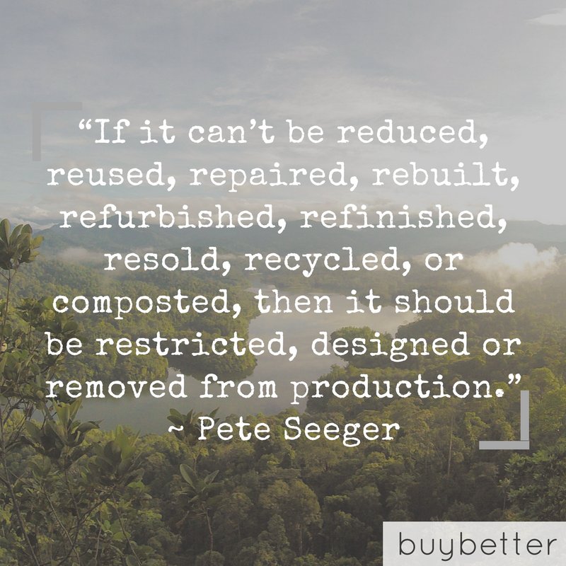 "If it can't be reduced, reused, repaired, rebuilt, refurbished, refinished, resold, recycled, or composted, then it should be restricted, designed or removed from production." ~ Pete Seegar