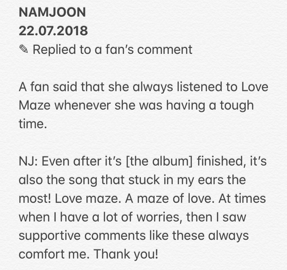 haruharu_w_bts's tweet photo. NAMJOON
22.07.2018 
✎ Replied to fan’s comment

NJ: Even after it’s [the album] finished, it’s also the song that stuck in my ears the most! Love maze. A maze of love. At times when I have a lot of worries, then I saw supportive comments like these always comfort me. Thank you! https://t.co/wRDkrbRHWz