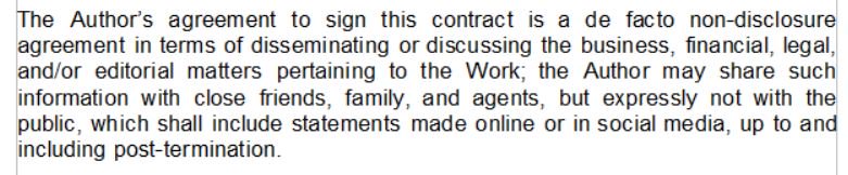 "The Author’s agreement to sign this contract is a de facto non-disclosure agreement in terms of disseminating or discussing the business, financial, legal, and/or editorial matters pertaining to the Work; the Author may share such information with close friends, family, and agents, but expressly not with the public, which shall include statements made online or in social media, up to and including post-termination"