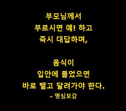 부모님 께서 부르시면 예! 하고
즉시 대답하며, 음식이 입안에 들었으면 바료뱉고 달려가야 한다,
#명심보감#