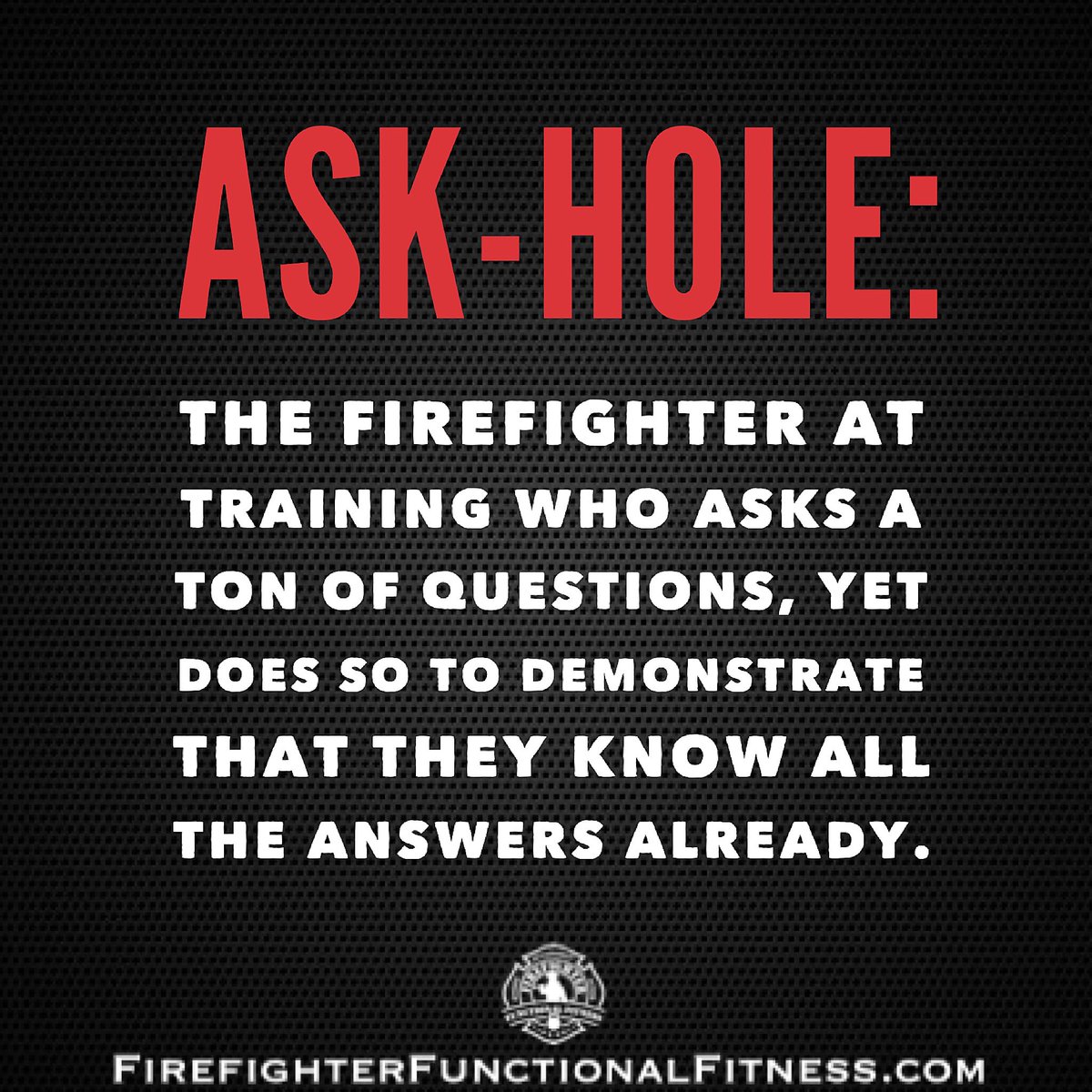ASK-HOLE: The firefighter at training who asks a ton of questions, yet does so to demonstrate that they know all of the answers already.  

DON’T BE THAT GUY. Be humble. Be teachable. No one cares how much you know until they know how much you care.