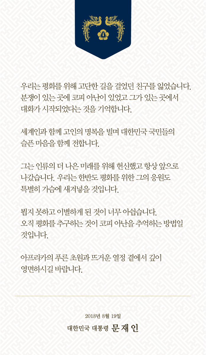 우리는 평화를 위해 고단한 길을 걸었던 친구를 잃었습니다. 분쟁이 있는 곳에 코피 아난이 있었고 그가 있는 곳에서 대화가 시작되었다는 것을 기억합니다.
세계인과 함께 고인의 명복을 빌며 대한민국 국민들의 슬픈 마음을 함께 전합니다. 한반도 평화를 위한 그의 응원을 특별히 기억할 것입니다.