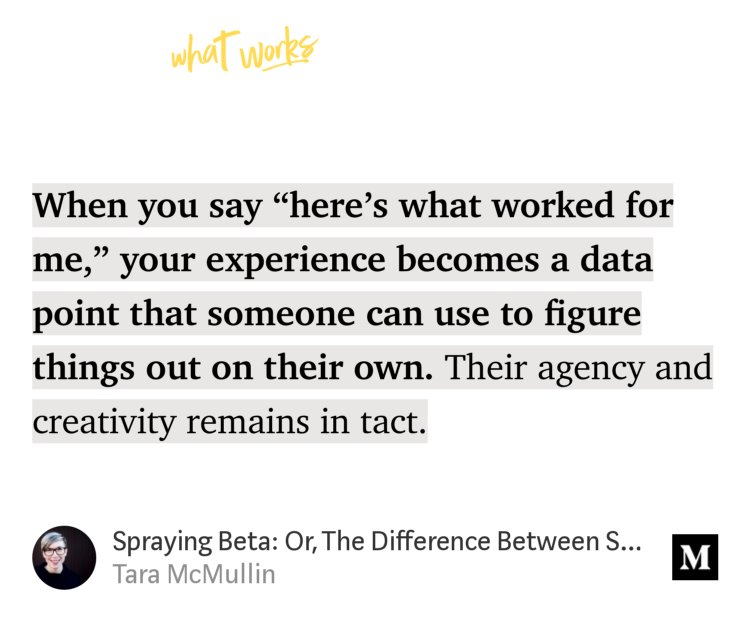 “When you say ‘here’s what worked for me,’ your experience becomes a data point that someone can use to figure things out on their own. Their agency and creativity remains in tact.…” from “Spraying Beta: Or, The Difference Between Sharing Experience And Giving Advice” by Tara McMullin.