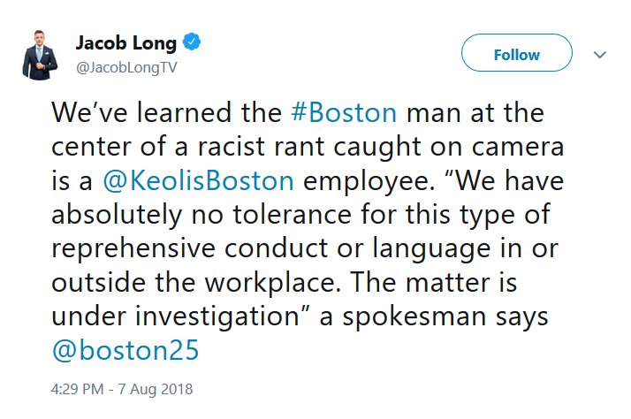 @JacobLongTV tweet reading, "We’ve learned the #Boston man at the center of a racist rant caught on camera is a @KeolisBoston employee. “We have absolutely no tolerance for this type of reprehensive conduct or language in or outside the workplace. The matter is under investigation” a spokesman says @boston25"