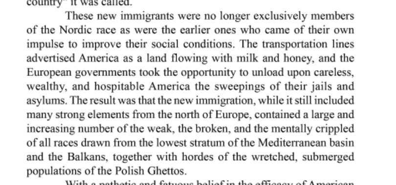 Consider Madison Grant's The Passing of the Great Race (1916), which complained about unwanted demographic changes in the same terms. Older Americans from the "Nordic race," Grant warned, were increasingly being displaced by newer immigrants from southern and eastern Europe.