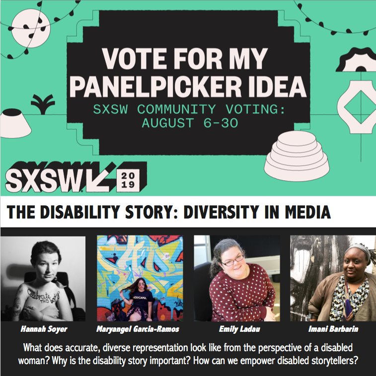 Vote for my Panelpicker idea. SXSW community voting: 8/6-8/30. The Disability Story: Diversity in Media. What does accurate, diverse representation look like from the perspective of a disabled woman? Why is the disability story important? How can we empower disabled storytellers? Photos include headshots of 4 presenters - Hannah, Maryangel, Emily, and Imani.