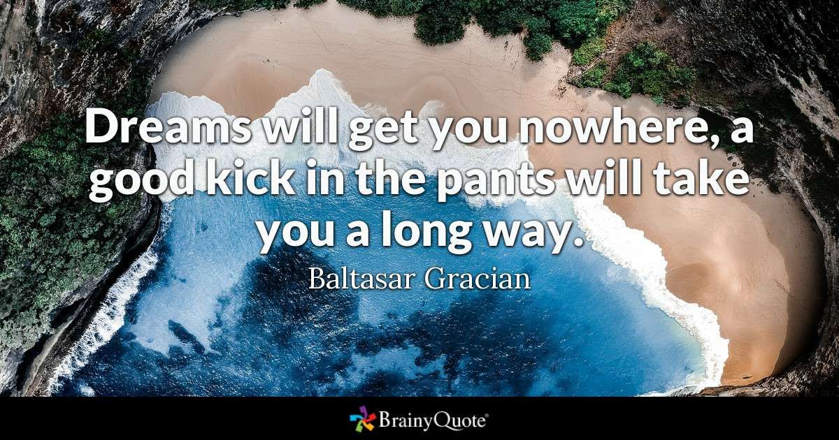 "Dreams will get you nowhere, a good kick in the pants will take you a long way." ~ Balthasar Gracian