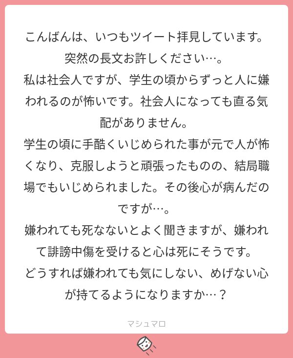 たられば 好きな人を作ることです すると 嫌われるとすごく困る人 と 嫌われても別にどうでもいい人 が分けられるようになります 二次元や千年くらい前に亡くなった人を選ぶと嫌われる可能性が低くなるのでお薦めです マシュマロを投げ合おう