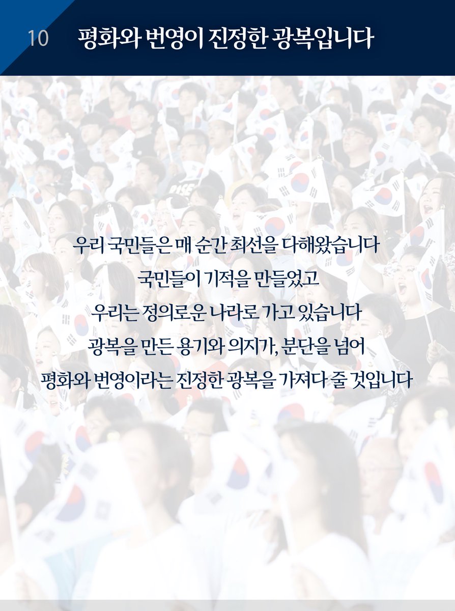 기적을 만든 국민들께 감사를 드립니다. 우리 국민들은 매 순간 최선을 다해왔습니다. 우리는 정의로운 나라로 가고 있습니다. 광복을 만든 용기와 의지가, 분단을 넘어 평화와 번영이라는 진정한 광복을 가져다 줄 것입니다. 감사합니다.