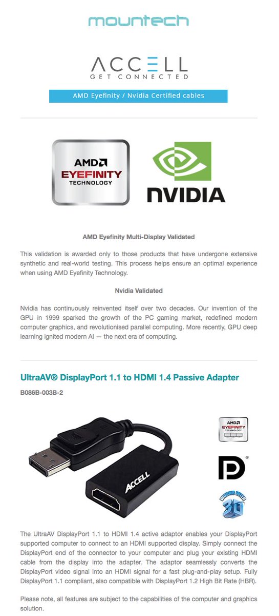 Our email promotion for the Accell Cables AMD Eyefinity and Nvidia Certified Adaptors.

- All products in stock -

Please call: 01283 260 260 or email: sales@mountech.co.uk to purchase yours. We have plenty in stock ready for next day delivery.

madmimi.com/p/030c5a?fe=1&…