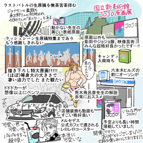 先日JOJO原画展行って来ました!!主人公VSボスのラストバトルやラッシュシーン生原画特集等 超豪華で壮観でした…ベンツのお店もガッツリJOJO仕様で非常に楽しかったです、予定時間よりずっと長く観て回りました。特に描き下ろし特大原画が凄かった…大阪も観に行きます…キャンディ在庫ありますように 