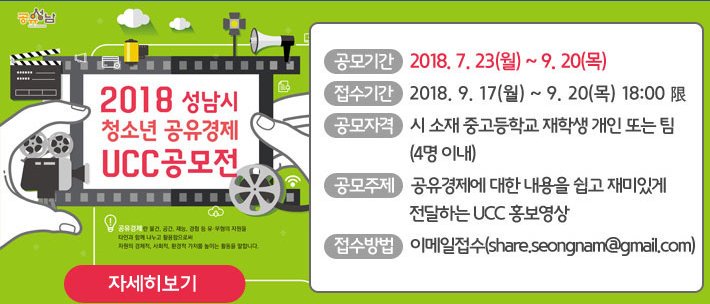 #성남시
2018 성남시 청소년 공유경제 UCC 공모
○ 공모기간:2018. 7. 23 ~ 9. 20.
○ 접수기간:2018. 9. 17 ~ 9. 20.
○ 공모자격:성남시 서재 중고등학교 재학생 개인 또는 팀
○ 공모주제:공유경제에 대한 내용을 쉽고 재미있게 전달하는 UCC 홍보영상
○접수방법:이메일(share.seongnam@gmail.com)