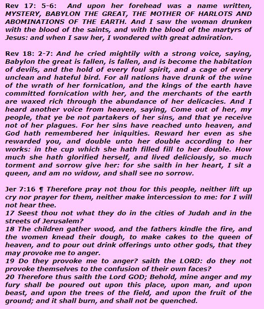 Book of Revelation chapters 17 & 18 a description about Babylon, which is the mother religion, queen of the heaven religion. This description suits to Roman Cath Church, believe that Mary is queen of the heaven. Bible says queen of the heaven cult, abomination in the eyes of God.