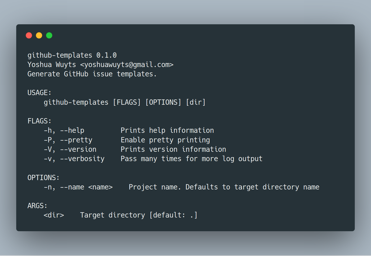 github-templates 0.1.0
Yoshua Wuyts <yoshuawuyts@gmail.com>
Generate GitHub issue templates.

USAGE:
    github-templates [FLAGS] [OPTIONS] [dir]

FLAGS:
    -h, --help         Prints help information
    -P, --pretty       Enable pretty printing
    -V, --version      Prints version information
    -v, --verbosity    Pass many times for more log output

OPTIONS:
    -n, --name <name>    Project name. Defaults to ...
