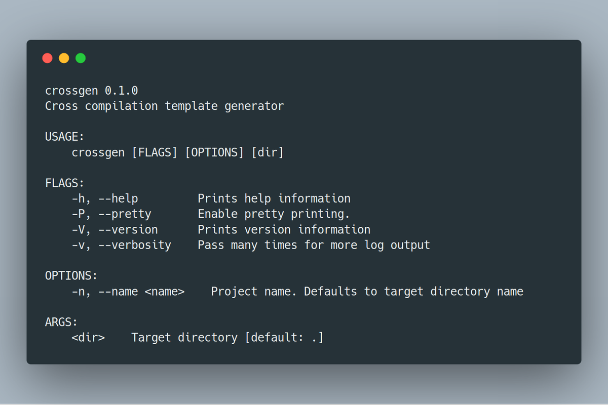 crossgen 0.1.0
Cross compilation template generator

USAGE:
    crossgen [FLAGS] [OPTIONS] [dir]

FLAGS:
    -h, --help         Prints help information
    -P, --pretty       Enable pretty printing.
    -V, --version      Prints version information
    -v, --verbosity    Pass many times for more log output

OPTIONS:
    -n, --name <name>    Project name. Defaults to target directory name

ARGS:
    <dir>    Target...