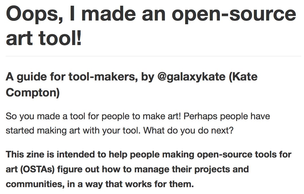 Oops, I made an open-source art tool!
A guide for tool-makers, by @galaxykate (Kate Compton)

So you made a tool for people to make art! Perhaps people have started making art with your tool. What do you do next?

This zine is intended to help people making open-source tools for art (OSTAs) figure out how to manage their projects and communities, in a way that works for them.