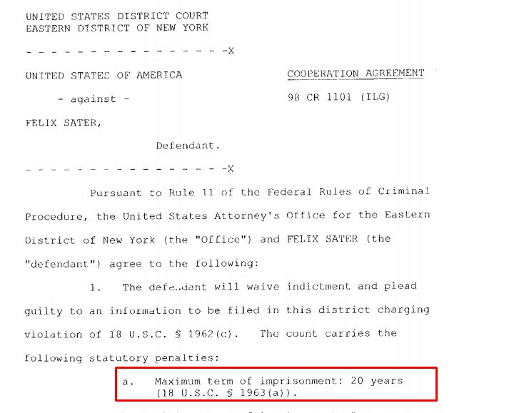 51) On December 10, 1998, Felix Sater pleaded guilty to a racketeering charge pursuant to a cooperation agreement w/the FBI. Sater was facing 20 years imprisonment and $60 million in restitution to numerous victims. https://www.docketalarm.com/cases/New_York_Southern_District_Court/1--13-cv-03905/Kriss_et_al_v._Bayrock_Group_LLC_et_al/35/2/
