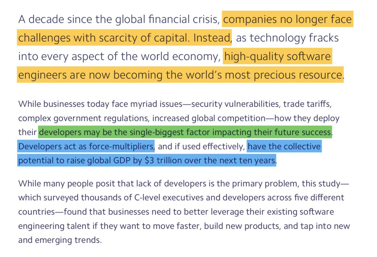 "Companies no longer face challenges with scarcity of capital. Intead, high-quality software engineers are now becoming the world's most precious resource. Developers may be the single-biggest factor impacting their future success. Developers act as force-multipliers and have the collective potential to raise global GDP by $3 trillion over the next ten years."