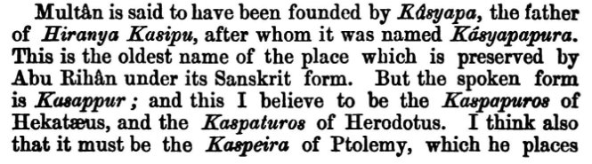 4) Origin of Multan lie far back in antiquity. According to Pauranic legends it was founded by Sage Kashyapa - Father of Hiranya Kashyap. After whom it was originally named as Kashyapa pura. This must be the same Kaspapuros/Kaspeira mentioned in ancient Greco Roman sources