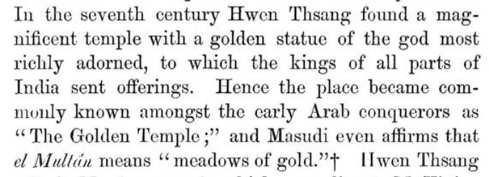 13) Infact such was the fabled wealth found from the vaults of temple that it became popularly known among early Arab sources as "Golden temple". Multan itself was variously described in Arabic sources as "Frontier of the house of Gold", "Meadow of Gold"!