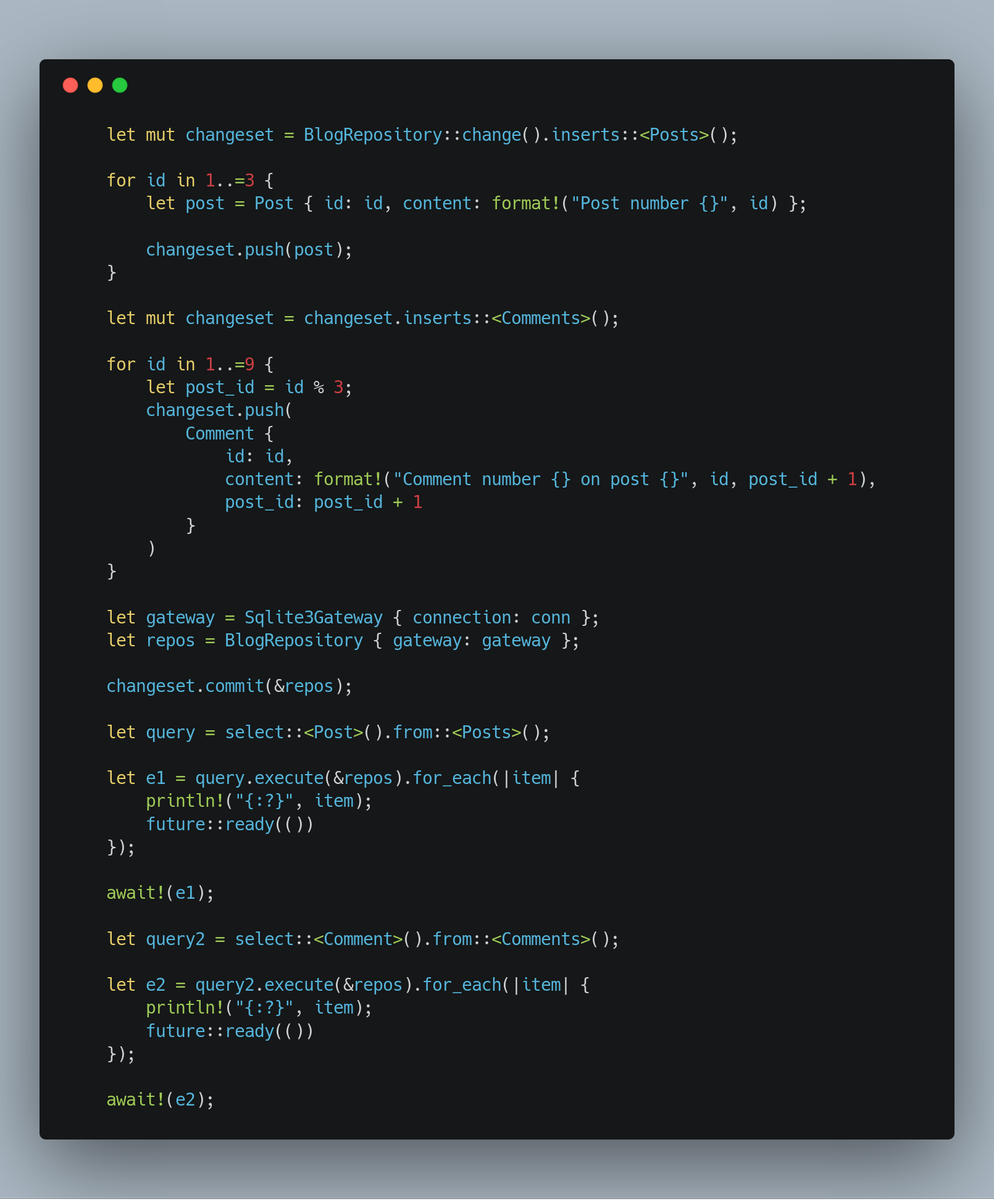     let mut changeset = BlogRepository::change().inserts::<Posts>();

    for id in 1..=3 {
        let post = Post { id: id, content: format!("Post number {}", id) };

        changeset.push(post);
    }

    let mut changeset = changeset.inserts::<Comments>();

    for id in 1..=9 {
        let post_id = id % 3;
        changeset.push(
            Comment {
                id: id,
                content: format...
