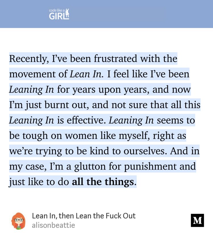 “Recently, I’ve been frustrated with the movement of Lean In. I feel like I’ve been Leaning In for years upon years, and now I’m just burnt out, and not sure that all this Leaning In is effective. Leaning In seems to be tough on women like myself, right as we’re trying to be kind to ourselves. And in my case, I’m a glutton for punishment and just like to do…” from “Lean In, then Lean the Fuck Out” by alisonbeattie.