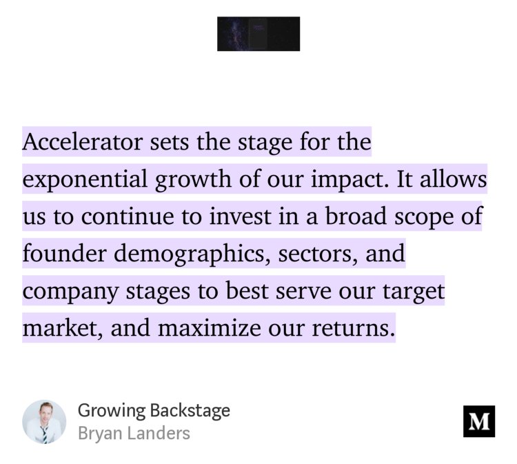 “…Accelerator sets the stage for the exponential growth of our impact. It allows us to continue to invest in a broad scope of founder demographics, sectors, and company stages to best serve our target market, and maximize our returns.” from “Growing Backstage” by Bryan Landers.