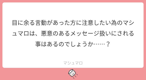 マシュマロ 小説投稿サイト 公式 本当に正しい注意だと思うなら 直接言いましょう 匿名じゃないと言えないほどに自らの保身や後ろめたさが先立つような注意なら それはただの批判と大差ありません マシュマロaiは躊躇なく削除します マシュマロ 小説投稿サイト 公式 本当に正しい注意だと思うなら 直接言いましょう 匿名じゃないと言えないほどに自らの保身や後ろめたさが先立つような注意なら それはただの批判と大差ありません マシュマロaiは躊躇なく削除します