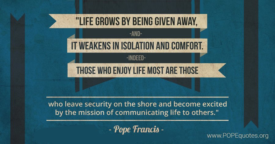 popequotesorg's tweet photo. “Life grows by being given away, and it weakens in isolation and comfort. Indeed, those who enjoy life most are those who leave security on the shore and become excited by the mission of communicating life to others.”

– Pope Francis

https://t.co/SMpkkpI1Q0 https://t.co/QhAhbHQQ1i
