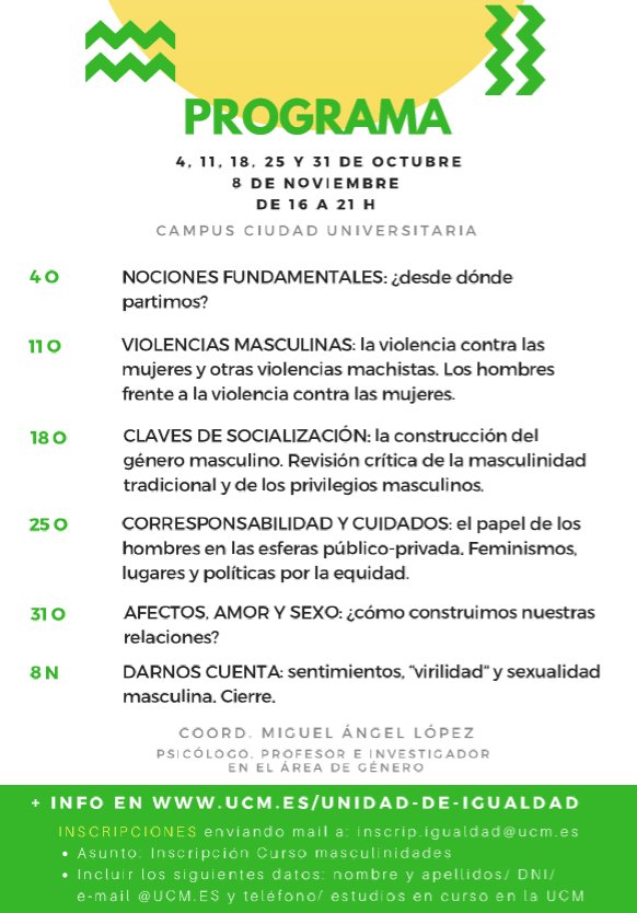 "REFLEXIONES SOBRE NUESTRAS MASCULINIDADES" 
ucm.es/unidad-de-igua… 
Días 4,11,18,25 y 31 de octubre y 8 de noviembre, de 16 a 21 horas.  
AULA 303 FAC. CIENCIAS DE LA INFORMACIÓN 
PLAZO DE PREINSCRIPCIÓN del 13 al 27 de septiembre 
Envía un e-mail a: inscrip.igualdad@ucm.es